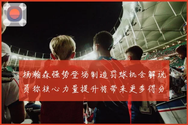 杨瀚森强势登场制造罚球机会解说员称核心力量提升将带来更多得分可能