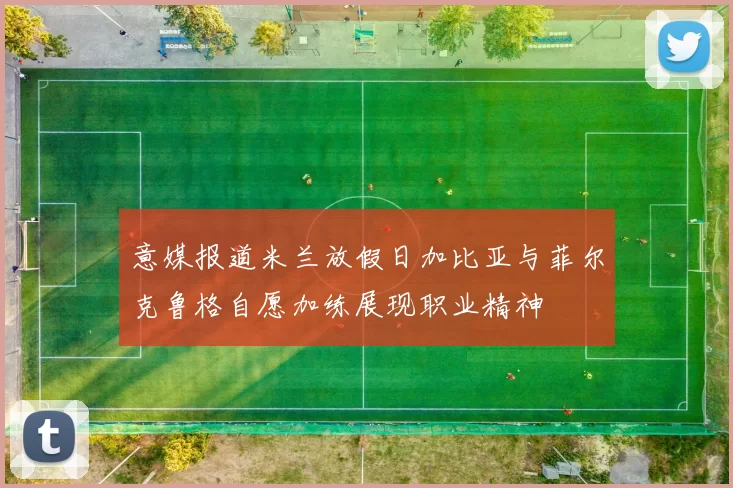 意媒报道米兰放假日加比亚与菲尔克鲁格自愿加练展现职业精神