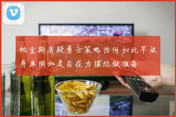 帕金斯质疑勇士策略为何如此早放弃库明加是否在为摆烂做准备