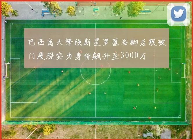 巴西高大锋线新星罗慕洛脚后跟破门展现实力身价飙升至3000万