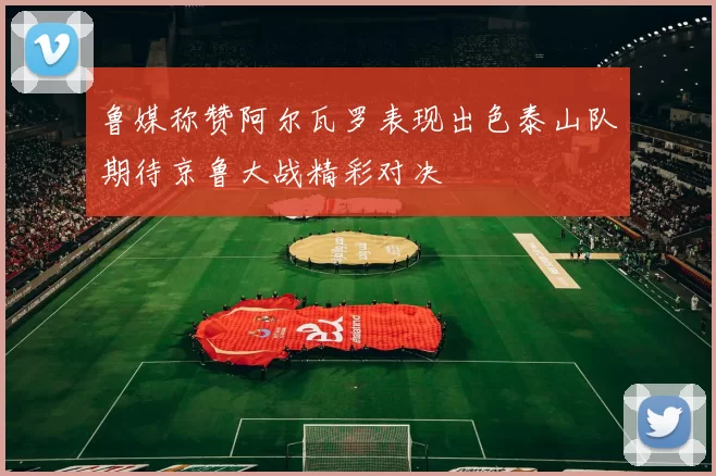 鲁媒称赞阿尔瓦罗表现出色泰山队期待京鲁大战精彩对决