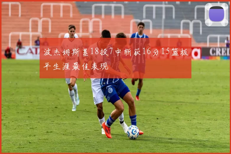 波杰姆斯基18投7中斩获16分15篮板平生涯最佳表现