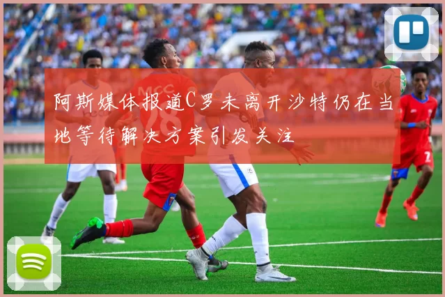 阿斯媒体报道C罗未离开沙特仍在当地等待解决方案引发关注
